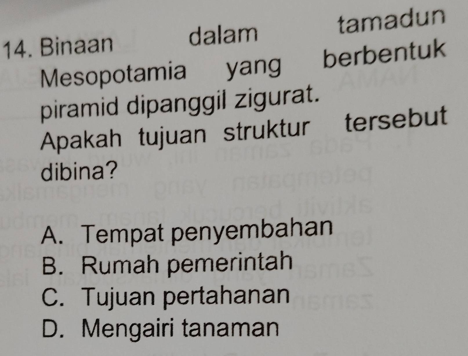 dalam
14. Binaan tamadun
Mesopotamia yang berbentuk
piramid dipanggil zigurat.
Apakah tujuan struktur tersebut
dibina?
A. Tempat penyembahan
B. Rumah pemerintah
C. Tujuan pertahanan
D. Mengairi tanaman