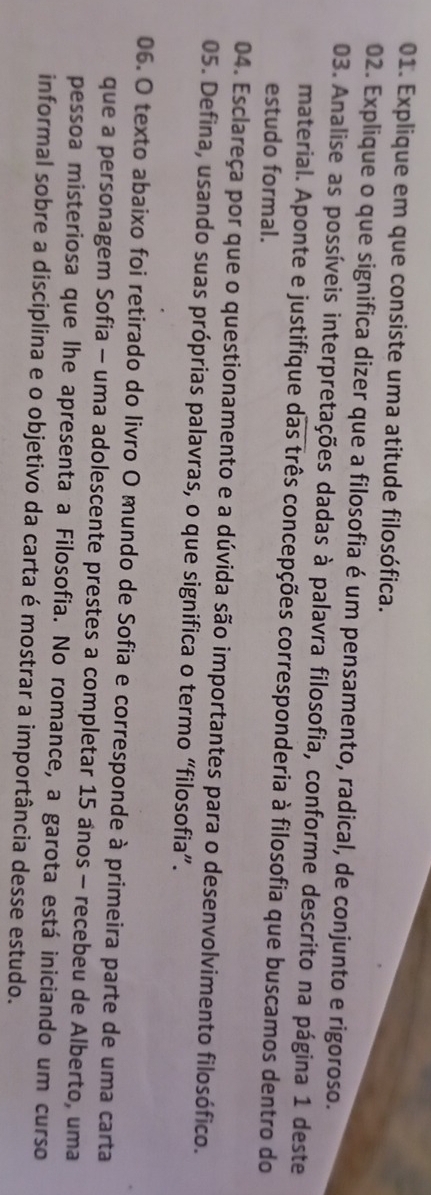 Explique em que consiste uma atitude filosófica. 
02. Explique o que significa dizer que a filosofia é um pensamento, radical, de conjunto e rigoroso. 
03. Analise as possíveis interpretações dadas à palavra filosofia, conforme descrito na página 1 deste 
material. Aponte e justifique das três concepções corresponderia à filosofia que buscamos dentro do 
estudo formal. 
04. Esclareça por que o questionamento e a dúvida são importantes para o desenvolvimento filosófico. 
05. Defina, usando suas próprias palavras, o que significa o termo “filosofia”. 
06. O texto abaixo foi retirado do livro O mundo de Sofia e corresponde à primeira parte de uma carta 
que a personagem Sofia - uma adolescente prestes a completar 15 anos - recebeu de Alberto, uma 
pessoa misteriosa que lhe apresenta a Filosofia. No romance, a garota está iniciando um curso 
informal sobre a disciplina e o objetivo da carta é mostrar a importância desse estudo.