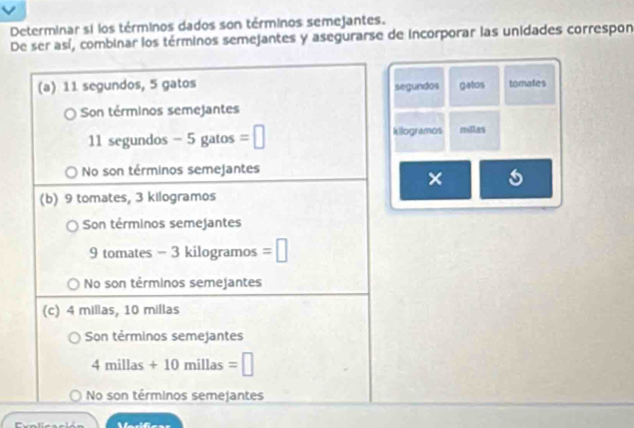 Determinar si los términos dados son términos semejantes.
De ser así, combinar los términos semejantes y asegurarse de incorporar las unidades correspon
(a) 11 segundos, 5 gatos segundos gatos tomates
Son términos semejantes
11 segundos - 5 gatos =□
kilogramos millas
No son términos semejantes
×
(b) 9 tomates, 3 kilogramos
Son términos semejantes
9 tomates - 3 kilogramos =□
No son términos semejantes
(c) 4 millas, 10 millas
Son términos semejantes
4millas+10 millas =□
No son términos semejantes
Varifica=