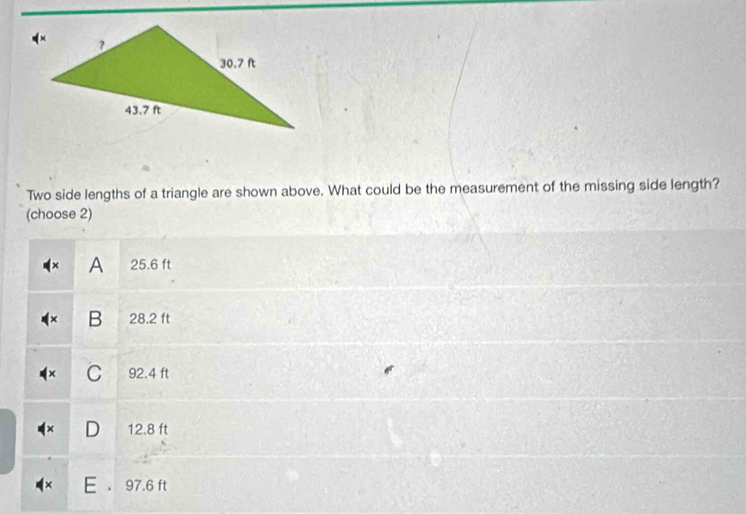 Two side lengths of a triangle are shown above. What could be the measurement of the missing side length?
(choose 2)
A 25.6 ft
B 28.2 ft
C 92.4 ft
D 12.8 ft
E 97.6 ft