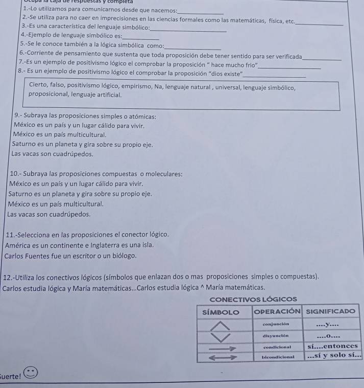 cupa la caja de respuestas y compieta
1.-Lo utilizamos para comunicarnos desde que nacemos:
_
2.-Se utiliza para no caer en imprecisiones en las ciencias formales como las matemáticas, física, etc.
_
3.-Es una característica del lenguaje simbólico:
_
4.-Ejemplo de lenguaje simbólico es:
_
5.-Se le conoce también a la lógica simbólica como:_
_
6.-Corriente de pensamiento que sustenta que toda proposición debe tener sentido para ser verificada
_
7.-Es un ejemplo de positivismo lógico el comprobar la proposición “ hace mucho frio”
8.- Es un ejemplo de positivismo lógico el comprobar la proposición “dios existe”
_
Cierto, falso, positivismo lógico, empirismo, Na, lenguaje natural , universal, lenguaje simbólico,
proposicional, lenguaje artificial.
9.- Subraya las proposiciones simples o atómicas:
México es un país y un lugar cálido para vivir.
México es un país multicultural.
Saturno es un planeta y gira sobre su propio eje.
Las vacas son cuadrúpedos.
10.- Subraya las proposiciones compuestas o moleculares:
México es un país y un lugar cálido para vivir.
Saturno es un planeta y gira sobre su propio eje.
México es un país multicultural.
Las vacas son cuadrúpedos.
11.-Selecciona en las proposiciones el conector lógico.
América es un continente e Inglaterra es una isla.
Carlos Fuentes fue un escritor o un biólogo.
12.-Utiliza los conectivos lógicos (símbolos que enlazan dos o mas proposiciones simples o compuestas).
Carlos estudia lógica y María matemáticas...Carlos estudia lógica ^ María matemáticas.
.
Suerte!