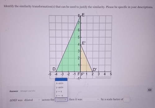 Identify the similarity transformation(s) that can be used to justify the similarity. Please be specific in your descriptions.
x-axis
y-axis
Answer  Attempt 1 ost of 2 y=x
y=-x
ΔDEF was dilated across the , then it was □° by a scale factor of □ .