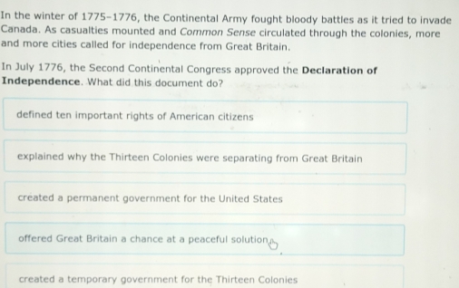 In the winter of 1775-1776, the Continental Army fought bloody battles as it tried to invade
Canada. As casualties mounted and Common Sense circulated through the colonies, more
and more cities called for independence from Great Britain.
In July 1776, the Second Continental Congress approved the Declaration of
Independence. What did this document do?
defined ten important rights of American citizens
explained why the Thirteen Colonies were separating from Great Britain
created a permanent government for the United States
offered Great Britain a chance at a peaceful solution
created a temporary government for the Thirteen Colonies