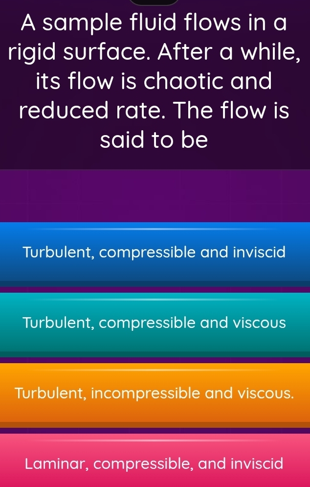 A sample fluid flows in a
rigid surface. After a while,
its flow is chaotic and 
reduced rate. The flow is
said to be
Turbulent, compressible and inviscid
Turbulent, compressible and viscous
Turbulent, incompressible and viscous.
Laminar, compressible, and inviscid