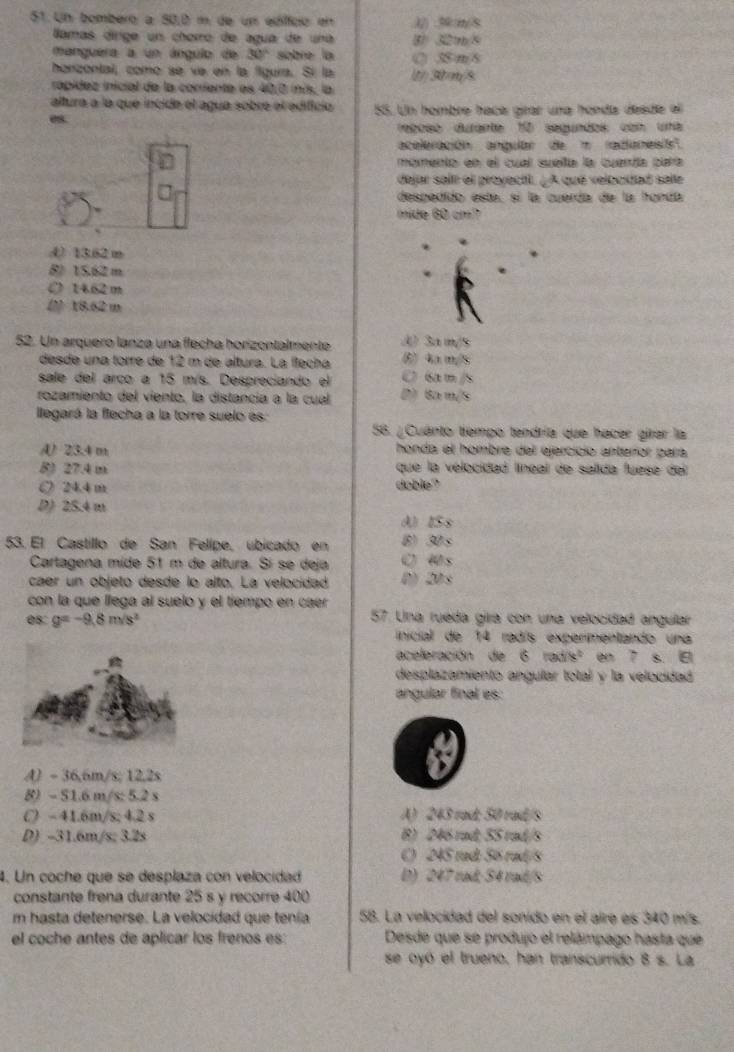 Un bombero a 50,0 m de um edíffico en.J/) 3:m/8
lamas dírige un chorro de agua de una ⑧ 32m/5
manguera a un ángulo de 30° sobre la () 38 m/8
honzontal, como se ve en la figura. Sí la 1) 30m/8
rápidez inicial de la coriente es 40,0 inis, la
altura a la que incide el agua sobre el edifício
es. 55. Un hombre haça girar una hoedía deade el
rebbso durante 10 segundos con una
aceleración anguar de m radanes
momenta en el cual suelía la cueríía para
dejar sali el proyectl. ¿A qué velouidad salle
despedido está, sí la cuerda de la honda
mide 60 cm?
() 13.62 m
8) 15.62 m
O 1462 m
(2 18.62 m
52. Un arquero lanza una flecha horizontalmente A) 3a m/s
desde una torre de 12 m de altura. La fleçha (5) 4a m/5
sale del arco a 15 m/s. Despreciando el C 6am /
rozamiento del viento, la distancia a la cual D) Ba m/s
lllegará la flecha a la torre suelo es
56. ¿Cuánto tiempo tendría que hacer girar la
A) 23.4 m honda el hombre del ejercicio anterror para
8) 27.4 m que la velocidad líneal de salida fuese del
○ 24.4 m doble
D) 25.4 m
d)ISs
53. El Castillo de San Felípe, úbicado en (8) 30s
Cartagena mide 51 m de altura. Sí se deja ( s
caer un objeto desde lo alto. La velocidad () 20s
con la que llega al suelo y el tiempo en caer 
08 g=-9.8m/s^2 57. Una ruéda gira con una velocidad anguilar
inicial de 14 radís experimentando una
aceleración de 6faile^2 en 7 s. E
desplazamiento angular total y la velocidad
angular final es:
A) - 36,6m/s; 12,2s
8) ~ 51.6 m/s: 5.2 s
C) - 41.6m/s; 4.2 s A) 243 rad; 50 rad/s
D) -31.6m/s; 3.2s B) 246 rad; 55 rad/s
C) 245 rad: 56 rad/s
4. Un coche que se desplaza con velocidad D) 247 rad; S4 raíd/S
constante frena durante 25 s y recorre 400
m hasta detenerse. La velocidad que tenía 5B. La velocidad del sonido en el aire es 340 mís.
el coche antes de aplicar los frenos es: Desde que se produjo el relámpago hasta que
se oyó el trueno, han transcurrido 8 s. La
