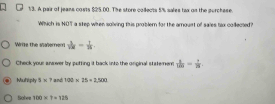 A pair of jeans costs $25.00. The store collects 5% sales tax on the purchase. 
Which is NOT a step when solving this problem for the amount of sales tax collected? 
Write the statement  5/100 = 7/25 . 
Check your answer by putting it back into the original statement  5/100 = 7/25 . 
Multiply 5* ? and 100* 25=2,500. 
Solve 100* ?=125