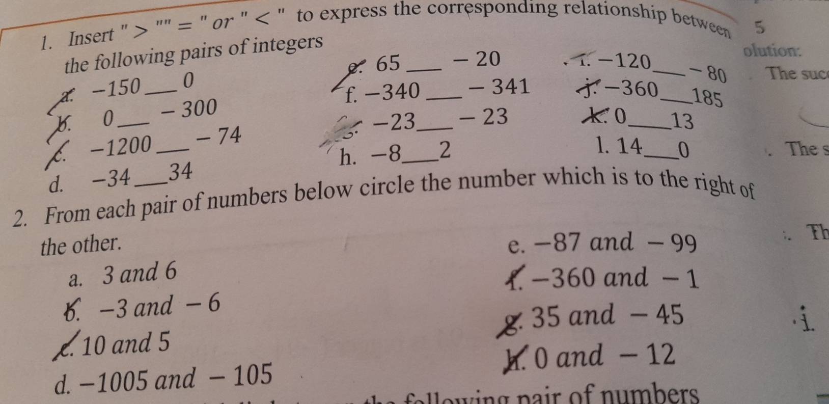 Insert " "" = " or " < " to express the corresponding relationship between
5
the following pairs of integers
. 65 _ - 20 1 −120 _
olution:
a. -150 _0
- 80 The suc
f. -340 _ - 341 j -360 _
b. 0 - 300
185
C. −1200 _ - 74 , -23 __ - 23
k 0 _ 13
1. 14 The s
h. -8 2 _ 0
d. -34 34
2. From each pair of numbers below circle the number which is to the right of
the other. e. −87 and - 99
: Th
a. 3 and 6
 -360 and - 1 . -3 and - 6
g: 35 and - 45 i
£. 10 and 5
h. 0 and - 12
d. −1005 and - 105
e e p air of n u bers