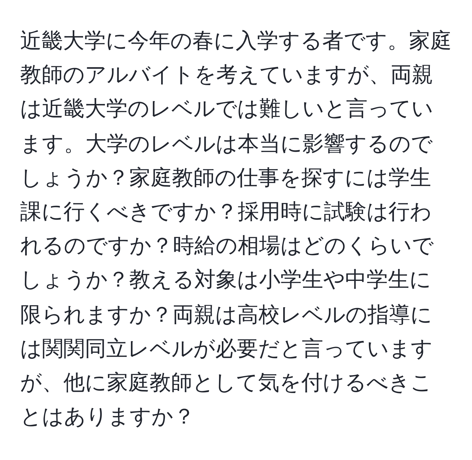 近畿大学に今年の春に入学する者です。家庭教師のアルバイトを考えていますが、両親は近畿大学のレベルでは難しいと言っています。大学のレベルは本当に影響するのでしょうか？家庭教師の仕事を探すには学生課に行くべきですか？採用時に試験は行われるのですか？時給の相場はどのくらいでしょうか？教える対象は小学生や中学生に限られますか？両親は高校レベルの指導には関関同立レベルが必要だと言っていますが、他に家庭教師として気を付けるべきことはありますか？