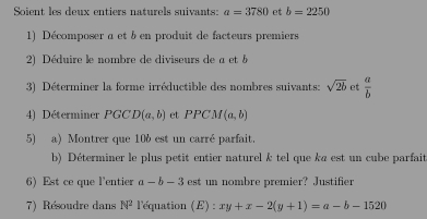 Soient les deux entiers naturels suivants: a=3780 et b=2250
1) Décomposer a et b en produit de facteurs premiers 
2) Déduire le nombre de diviseurs de a et b
3) Déterminer la forme irréductible des nombres suivants: sqrt(2b) et  a/b 
4) Déterminer PGC. D (a,b) et PPCM(a,b)
5) a) Montrer que 10b est un carré parfait. 
b) Déterminer le plus petit entier naturel k tel que k« est un cube parfait 
6) Est ce que l'entier a-b-3 est un nombre premier? Justifier 
7) Résoudre dans N^2 l'équation (E) : xy+x-2(y+1)=a-b-1520