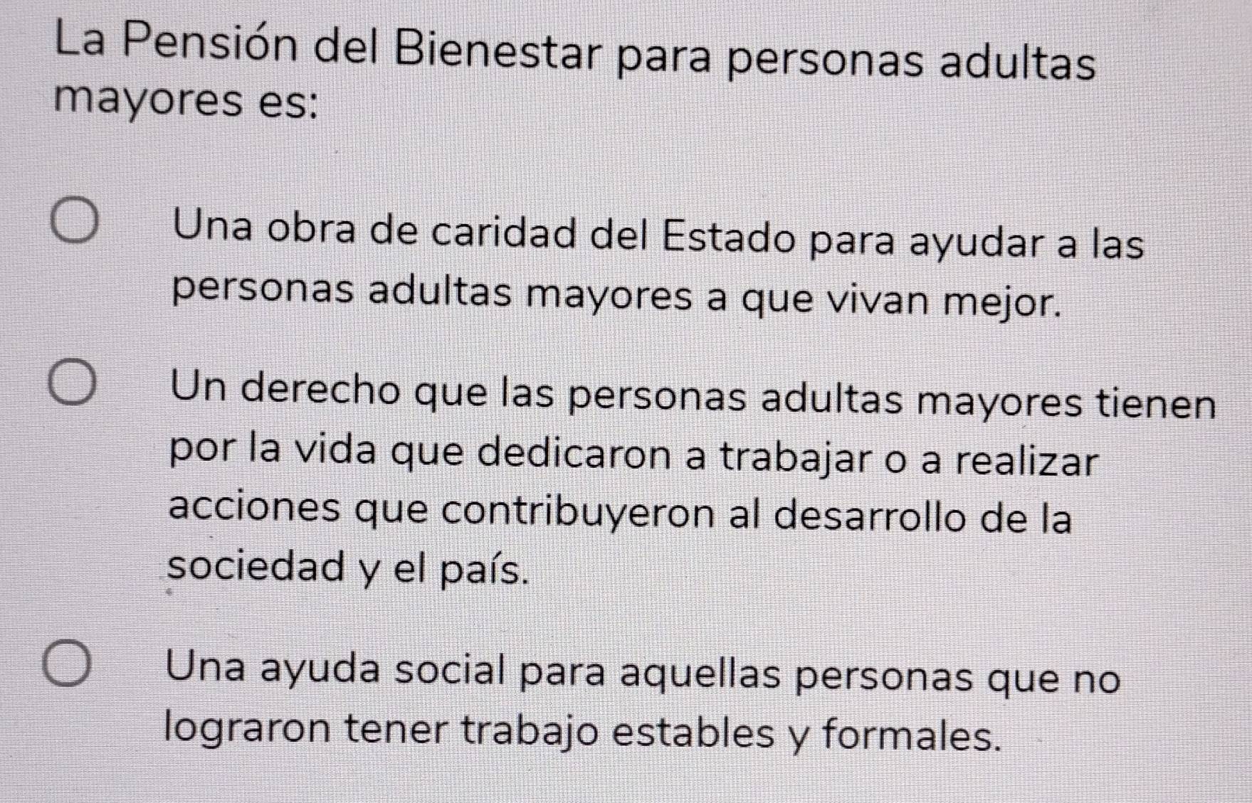 La Pensión del Bienestar para personas adultas
mayores es:
Una obra de caridad del Estado para ayudar a las
personas adultas mayores a que vivan mejor.
Un derecho que las personas adultas mayores tienen
por la vida que dedicaron a trabajar o a realizar
acciones que contribuyeron al desarrollo de la
sociedad y el país.
Una ayuda social para aquellas personas que no
lograron tener trabajo estables y formales.