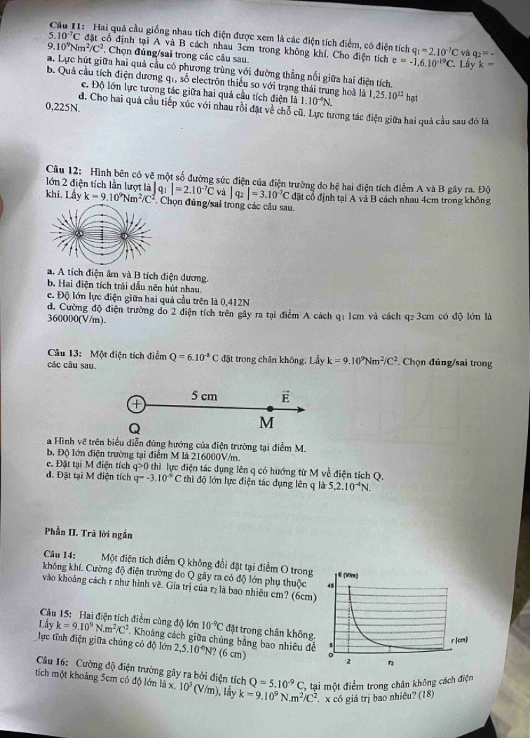 Hai quả cầu giống nhau tích điện được xem là các điện tích điểm, có điện tích q_1=2.10^(-7)C và
5.10^(-7)C C đặt cổ định tại A và B cách nhau 3cm trong không khí. Cho điện tích e=-1,6.10^(-19)C. q_2=_ 
9.10^9Nm^2/C^2. Chọn đúng/sai trong các câu sau.
Lấy k=
a. Lực hút giữa hai quả cầu có phương trùng với đường thẳng nối giữa hai điện tích.
b. Quả cầu tích điện dương qi, số electrôn thiếu so với trạng thái trung hoà là 1,25.10^(12)hat
c. Độ lớn lực tương tác giữa hai quả cầu tích điện là 1.10^(-4)N.
0,225N.
d. Cho hai quả cầu tiếp xúc với nhau rồi đặt về chỗ cũ. Lực tương tác diện giữa hai quả cầu sau đó là
Câu 12: Hình bên có vẽ một số đường sức điện của điện trường do hệ hai điện tích điểm A và B gây ra. Độ
lớn 2 điện tích lần lượt là qi |=2.10^(-7)C và |q_2|=3.10^(-7)C đặt cổ định tại A và B cách nhau 4cm trong không
khi. Lấy k=9.10^9Nm^2/C^2. Chọn đúng/sai trong các câu sau.
a. A tích điện âm và B tích điện dương.
b. Hai điện tích trái dầu nên hút nhau.
c. Độ lớn lực điện giữa hai quả cầu trên là 0,412N
d. Cường độ điện trường do 2 điện tích trên gây ra tại điểm A cách q1 1cm và cách q2 3cm có độ lớn là
360000(V/m).
Câu 13: Một điện tích điểm Q=6.10^(-8)C đặt trong chân không. Lấy k=9.10^9Nm^2/C^2 *. Chọn đúng/sai trong
các câu sau.
a Hình vẽ trên biểu diễn đúng hướng của điện trường tại điểm M.
B. Độ lớn điện trường tại điểm M là 216000V/m.
c. Đặt tại M điện tích q>0 thì lực điện tác dụng lên q có hướng từ M về điện tích Q.
d. Đặt tại M điện tích q=-3.10^(-9)C thì độ lớn lực điện tác dụng lên q là 5,2.10^(-4)N.
Phần II. Trả lời ngắn
Câu 14: Một điện tích điểm Q không đổi đặt tại điểm O trong
không khí. Cường độ điện trường do Q gây ra có độ lớn phụ thuộc 
vào khoảng cách r như hình vẽ. Gía trị của r₂ là bao nhiêu cm? (6cm)
Câu 15: Hai điện tích điểm cùng độ lớn 10^(-9)C đặt trong chân không.
Lấy k=9.10^9N.m^2/C^2
lực tĩnh điện giữa chúng có độ lớn . Khoảng cách giữa chúng bằng bao nhiêu đề
2,5.10^(-6)N? (6 cm) 
Câu 16: Cường độ điện trường gây ra bởi điện tích Q=5.10^(-9) C, tại một điểm trong chân không cách điện
tích một khoảng 5cm có độ lớn là x, 10^3(V/m) 1, lầy k=9.10^9N· m^2/C^2 x có giá trị bao nhiêu? (18)