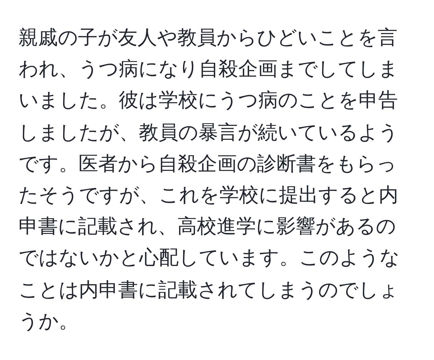 親戚の子が友人や教員からひどいことを言われ、うつ病になり自殺企画までしてしまいました。彼は学校にうつ病のことを申告しましたが、教員の暴言が続いているようです。医者から自殺企画の診断書をもらったそうですが、これを学校に提出すると内申書に記載され、高校進学に影響があるのではないかと心配しています。このようなことは内申書に記載されてしまうのでしょうか。