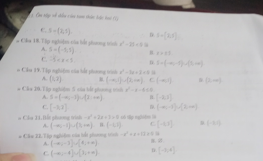 2 3. Ôn tập về đầu của tam thức bậc hai (1)
C. S=(2;5).
D S=[2;5]
# Câu 18. Tập nghiệm của bắt phương trình x^2-25<0</tex>
A. S=(-5;5).
B x>± 5.
C. -5 .
S=(-∈fty ,-5)∪ (5,+∈fty ). 
# Câu 19. Tập nghiệm của bắt phương trình x^2-3x+2<0</tex>
A. (1;2). (-∈fty ,1)∪ (2;+∈fty ) C. (-∈fty ,1). D (2;+∈fty ). 
B.
# Cầu 20.Tập nghiệm 5 của bắt phương trình x^2-x-6≤ 0.
A. S=(-∈fty ,-3)∪ (2;+∈fty ). [-2;3]
B
C. [-3;2]. (-∈fty ,-3]∪ [2;+∈fty ). 
D.
# Câu 21.Bất phương trình -x^2+2x+3>0 có tập nghiệm là
C.
A. (-∈fty ,-1)∪ (3/,+∈fty ) B. (-1;3). [-1;3]. D (-3,1)
# Câu 22. Tập nghiệm của bắt phương trình -x^2+x+12≥ 0
A. (-∈fty ;-3]∪ [4;+∈fty ). B.Ø.
C. (-∈fty ;-4]∪ [3;+∈fty ).
D. [-3;4].