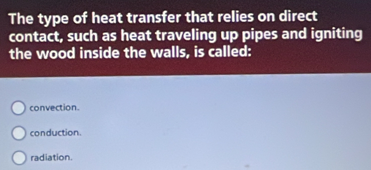 The type of heat transfer that relies on direct
contact, such as heat traveling up pipes and igniting
the wood inside the walls, is called:
convection.
conduction.
radiation.