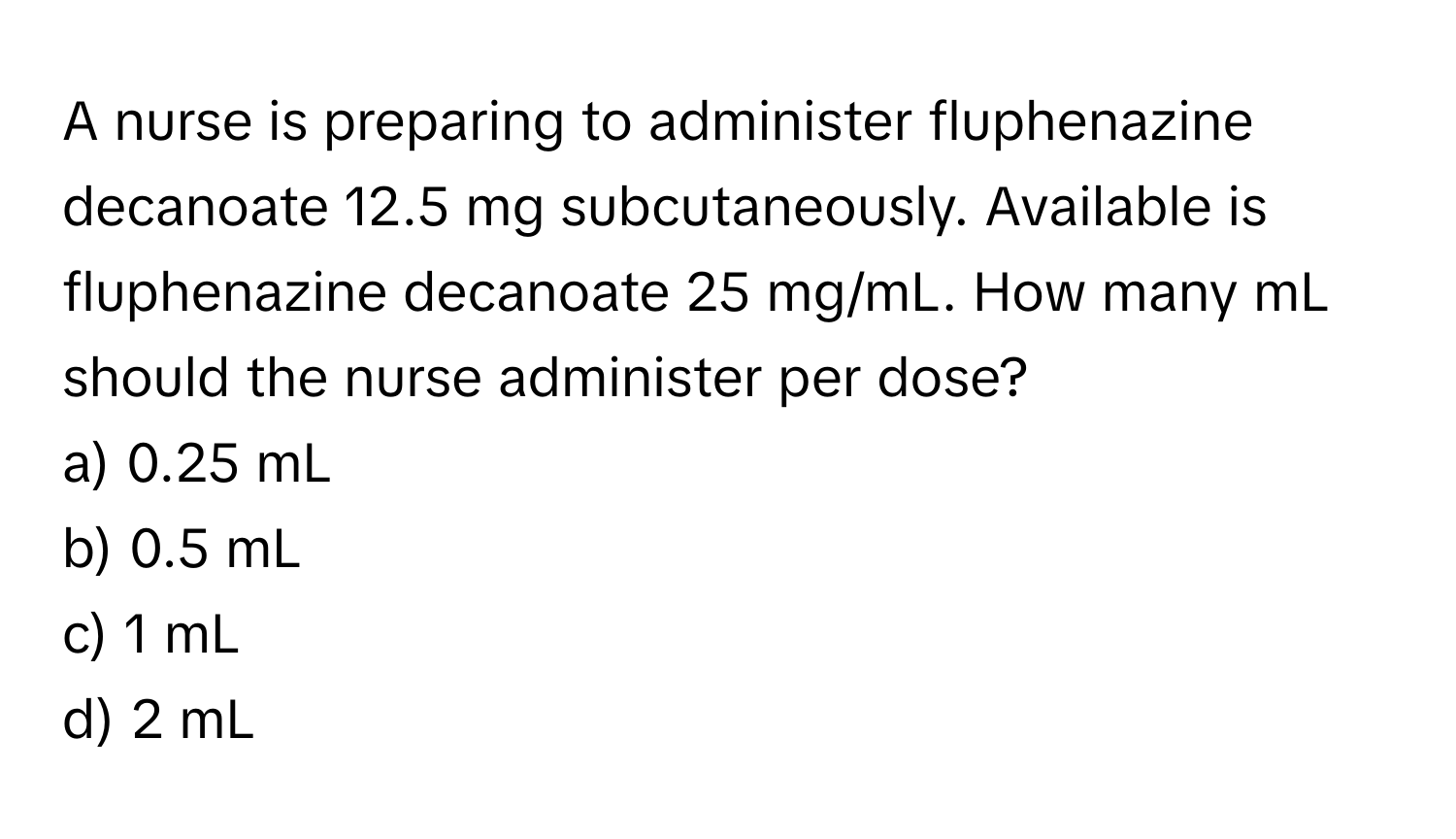 A nurse is preparing to administer fluphenazine decanoate 12.5 mg subcutaneously. Available is fluphenazine decanoate 25 mg/mL. How many mL should the nurse administer per dose?

a) 0.25 mL
b) 0.5 mL
c) 1 mL
d) 2 mL