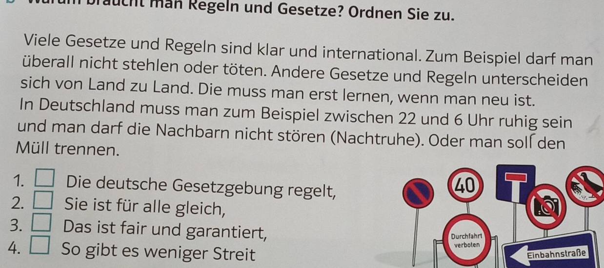 aucht män Regeln und Gesetze? Ordnen Sie zu. 
Viele Gesetze und Regeln sind klar und international. Zum Beispiel darf man 
überall nicht stehlen oder töten. Andere Gesetze und Regeln unterscheiden 
sich von Land zu Land. Die muss man erst lernen, wenn man neu ist. 
In Deutschland muss man zum Beispiel zwischen 22 und 6 Uhr ruhig sein 
und man darf die Nachbarn nicht stören (Nachtruhe). Oder man soll den 
Müll trennen. 
1. □ Die deutsche Gesetzgebung regelt, 
2. □ Sie ist für alle gleich, 
3. □ Das ist fair und garantiert, 
4. □ So gibt es weniger Streit