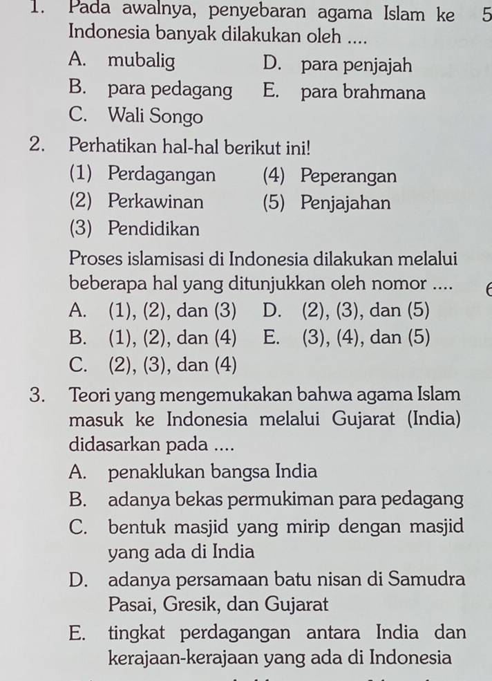 Pada awalnya, penyebaran agama Islam ke 5
Indonesia banyak dilakukan oleh ....
A. mubalig D. para penjajah
B. para pedagang E. para brahmana
C. Wali Songo
2. Perhatikan hal-hal berikut ini!
(1) Perdagangan (4) Peperangan
(2) Perkawinan (5) Penjajahan
(3) Pendidikan
Proses islamisasi di Indonesia dilakukan melalui
beberapa hal yang ditunjukkan oleh nomor ....
A. (1), (2), dan (3) D. (2), (3), dan (5)
B. (1), (2), dan (4) E. 3 , (4) , dan (5)
C. (2), (3), dan (4)
3. Teori yang mengemukakan bahwa agama Islam
masuk ke Indonesia melalui Gujarat (India)
didasarkan pada ....
A. penaklukan bangsa India
B. adanya bekas permukiman para pedagang
C. bentuk masjid yang mirip dengan masjid
yang ada di India
D. adanya persamaan batu nisan di Samudra
Pasai, Gresik, dan Gujarat
E. tingkat perdagangan antara India dan
kerajaan-kerajaan yang ada di Indonesia