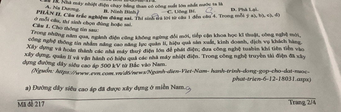 au 18. Nhà máy nhiệt điện chạy bằng than có công suất lớn nhất nước ta là
A. Na Dương. B. Ninh Bình.] C. Uông Bí. D. Phả Lại.
PHÀN II. Câu trắc nghiệm đúng sai. Thí sinh trả lời từ câu 1 đến câu 4. Trong mỗi ý a), b), c), d)
ở mỗi câu, thí sinh chọn đúng hoặc sai.
Câu 1. Cho thông tin sau:
Trong những năm qua, ngành điện cũng không ngừng đổi mới, tiếp cận khoa học kĩ thuật, công nghệ mới,
công nghệ thông tin nhằm nâng cao năng lực quản lí, hiệu quả sản xuất, kinh doanh, dịch vụ khách hàng.
Xây dựng và hoàn thành các nhà máy thuỷ điện lớn để phát điện; đưa công nghệ tuabin khí tiên tiến vào
xây dựng, quản lí và vận hành có hiệu quả các nhà máy nhiệt điện. Trong công nghệ truyền tải điện đã xây
dựng đường dây siêu cao áp 500 kV từ Bắc vào Nam.
(Nguồn: https://www.evn.com.vn/d6/news/Nganh-dien-Viet-Nam- hanh-trinh-dong-gop-cho-dat-nuoc-
phat-trien -6 -12-18031.aspx)
a) Đường dây siêu cao áp đã được xây dựng ở miền Nam.
Mã đề 217 Trang 2/4