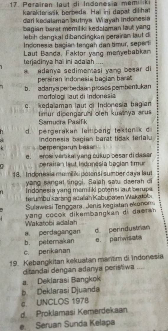 Perairan laut di Indonesia memiliki
karakteristik berbeda. Hal ini dapat dilihat
dari kedalaman lautnya. Wilayah Indonesia
bagian barat memiliki kedalaman laut yang
lebih dangkal dibandingkan perairan laut di
Indonesia bagian tengah dan timur, seperti
Laut Banda. Faktor yang menyebabkan
terjadinya hal ini adalah ....
a. adanya sedimentasi yang besar di
perairan Indonesia bagian barat
1 b. adanya perbedaan proses pembentukan
morfologi Iaut di Indonesia
c. kedalaman laut di Indonesia bagian
timur dipengaruhi oleh kuatnya arus
Samudra Pasifik
h d. pergerakan lempeng tektonik di
a Indonesia bagian barat tidak terlalu
k berpengaruh besar
e. erosi vertikal yang cukup besar di dasar
g
perairan laut Indonesia bagian timur
18. Indonesia memiliki potensi sumber daya laut
yang sangat tinggi, Salah satu daerah di
a Indonesia yang memiliki potensi laut berupa
terumbu karang adalah Kabupaten Wakatobi,
Sulawesi Tenggara. Jenis kegiatan ekonomi
yang cocok dikembangkan di daerah
Wakatobi adalah ..
a. perdagangan d. perindustrian
b. peternakan e. pariwisata
c. perikanan
19. Kebangkitan kekuatan maritim di Indonesia
ditandai dengan adanya peristiwa ....
a. Deklarasi Bangkok
b. Deklarasi Djuanda
c. UNCLOS 1978
d. Proklamasi Kemerdekaan
e. Seruan Sunda Kelapa