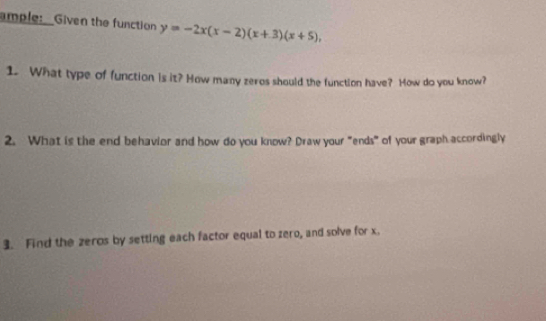 ample:__Given the function y=-2x(x-2)(x+3)(x+5), 
1. What type of function is it? How many zeros should the function have? How do you know? 
2. What is the end behavior and how do you know? Draw your "ends" of your graph accordingly 
3. Find the zeros by setting each factor equal to zero, and solve for x.