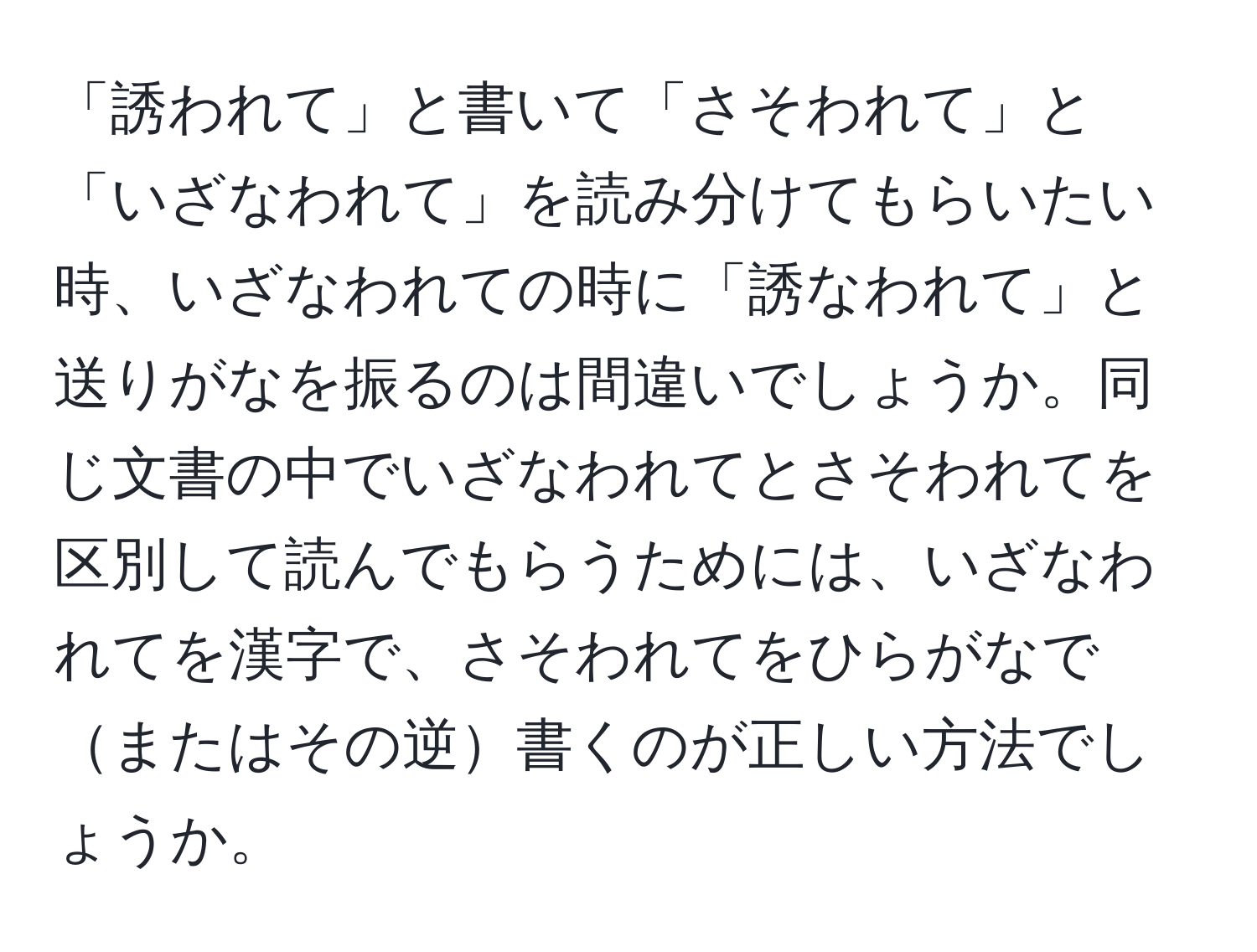 「誘われて」と書いて「さそわれて」と「いざなわれて」を読み分けてもらいたい時、いざなわれての時に「誘なわれて」と送りがなを振るのは間違いでしょうか。同じ文書の中でいざなわれてとさそわれてを区別して読んでもらうためには、いざなわれてを漢字で、さそわれてをひらがなでまたはその逆書くのが正しい方法でしょうか。