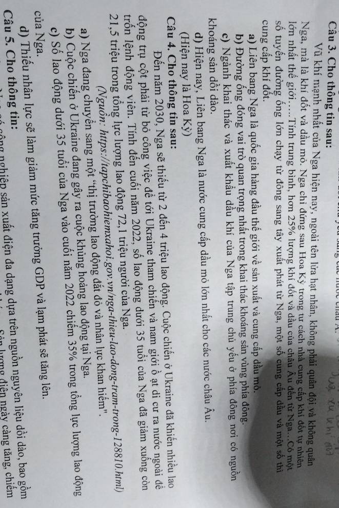 Cho thông tin sau:
Vũ khí mạnh nhất của Nga hiện nay, ngoài tên lửa hạt nhân, không phải quân đội và không quân
Nga, mà là khí đốt và dầu mỏ. Nga chi đứng sau Hoa Kỳ trong tư cách nhà cung cấp khí đốt tự nhiên
lớn nhất thể giới.....Tính trung bình, hơn 25% lượng khí đốt và dầu của châu Âu đến từ Nga...Có một
số tuyến đường ống lớn chạy từ đông sang tây xuất phát từ Nga, một số cung cấp đầu và một số thi
cung cấp khí đốt.
a) Liên bang Nga là quốc gia hàng đầu thế giới về sản xuất và cung cấp dầu mô.
b) Đường ống đóng vai trò quan trọng nhất trong khai thác khoáng sản vùng phía đông.
c) Ngành khai thác và xuất khẩu dầu khí của Nga tập trung chủ yếu ở phía đông nơi có nguồn
khoáng sản dồi dào.
d) Hiện nay, Liên bang Nga là nước cung cấp dầu mỏ lớn nhất cho các nước châu Âu.
(Hiện nay là Hoa Kỳ)
Câu 4. Cho thông tin sau:
Đến năm 2030, Nga sẽ thiếu từ 2 đến 4 triệu lao động. Cuộc chiến ở Ukraine đã khiến nhiều lao
động trụ cột phải từ bỏ công việc để tới Ukraine tham chiến và nam giới ồ ạt di cư ra nước ngoài đề
trốn lệnh động viên. Tính đến cuối năm 2022, số lao động dưới 35 tuổi của Nga đã giảm xuống còn
21,5 triệu trong tổng lực lượng lao động 72,1 triệu người của Nga.
(Nguồn: https://tapchibaohiemxahoi.gov.vn/nga-thieu-lao-dong-tram-trong-128810.html)
a) Nga đang chuyển sang một “thị trường lao động đắt đỏ và nhân lực khan hiểm".
b) Cuộc chiến ở Ukraine đang gây ra cuộc khủng hoảng lao động tại Nga.
c) Số lao động dưới 35 tuổi của Nga vào cuối năm 2022 chiếm 35% trong tổng lực lượng lao động
của Nga.
d) Thiếu nhân lực sẽ làm giảm mức tăng trưởng GDP và lạm phát sẽ tăng lên.
n c ộ ng nghiệp sản xuất điện đa dạng dựa trên nguồn nguyên liệu dồi dào, bao gồm
Câu 5. Cho thông tin:
Sản lượng điện ngày càng tăng, chiêm