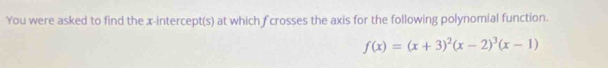 You were asked to find the x-intercept(s) at which f crosses the axis for the following polynomial function.
f(x)=(x+3)^2(x-2)^3(x-1)