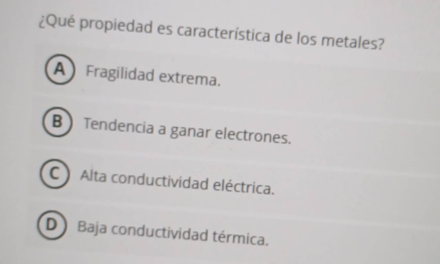 ¿Qué propiedad es característica de los metales?
A Fragilidad extrema.
B  Tendencia a ganar electrones.
C Alta conductividad eléctrica.
D ) Baja conductividad térmica.