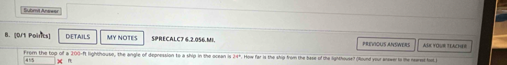 Submit Answer 
8. [0/1 Points] DETAILS MY NOTES SPRECALC7 6.2.056.MI. PREVIOUS ANSWERS ASK YOUR TEACHER 
From the top of a 200-ft lighthouse, the angle of depression to a ship in the ocean is 24°. How far is the ship from the base of the lighthouse? (Round your answer to the nearest feet.)
415 × ft