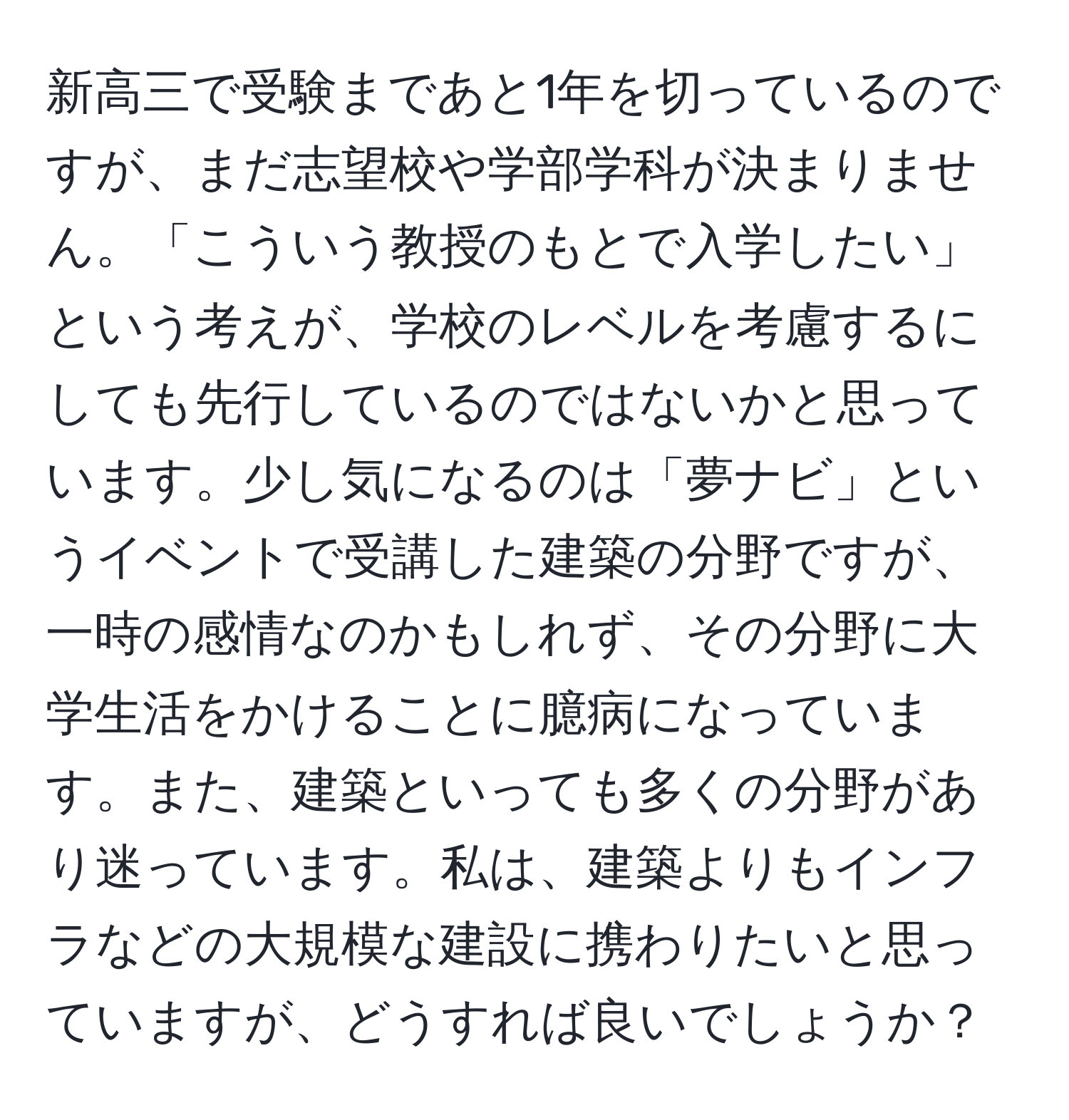 新高三で受験まであと1年を切っているのですが、まだ志望校や学部学科が決まりません。「こういう教授のもとで入学したい」という考えが、学校のレベルを考慮するにしても先行しているのではないかと思っています。少し気になるのは「夢ナビ」というイベントで受講した建築の分野ですが、一時の感情なのかもしれず、その分野に大学生活をかけることに臆病になっています。また、建築といっても多くの分野があり迷っています。私は、建築よりもインフラなどの大規模な建設に携わりたいと思っていますが、どうすれば良いでしょうか？