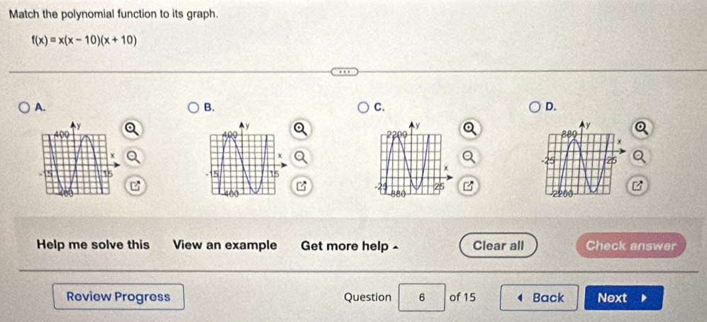 Match the polynomial function to its graph.
f(x)=x(x-10)(x+10)
A. 
B. 
C. 
D. 


B 
Help me solve this View an example Get more help ^ Clear all Check answer 
Review Progress Question 6 of 15 Back Next