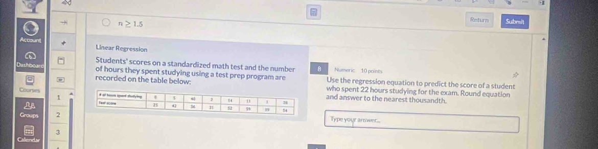 +1 
o → n≥ 1.5
Return Submit 
Account Linear Regression 
Students' scores on a standardized math test and the number 8 Numeric 10 points 
Dashboard of hours they spent studying using a test prep program are Use the regression equation to predict the score of a student 
recorded on the table below: who spent 22 hours studying for the exam. Round equation 
Courses 
1 
and answer to the nearest thousandth. 
Groups 2 
Type your answer... 
3 
Calendar