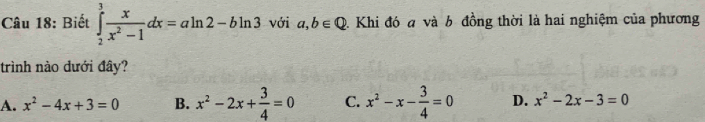 Biết ∈tlimits _2^(3frac x)x^2-1dx=aln 2-bln 3 với a,b∈ Q 2. Khi đó a và b đồng thời là hai nghiệm của phương
trình nào dưới đây?
A. x^2-4x+3=0 B. x^2-2x+ 3/4 =0 C. x^2-x- 3/4 =0 D. x^2-2x-3=0