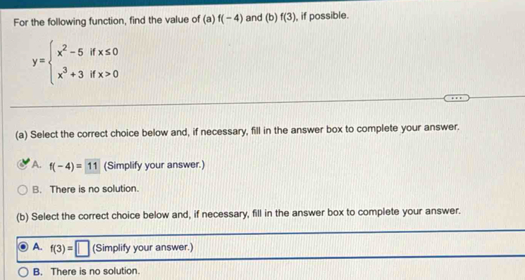 For the following function, find the value of (a)f(-4) and (b) f(3) , if possible.
y=beginarrayl x^2-5ifx≤ 0 x^3+3ifx>0endarray.
(a) Select the correct choice below and, if necessary, fill in the answer box to complete your answer.
A. f(-4)=11 (Simplify your answer.)
B. There is no solution.
(b) Select the correct choice below and, if necessary, fill in the answer box to complete your answer.
A. f(3)=□ (Simplify your answer.)
B. There is no solution.