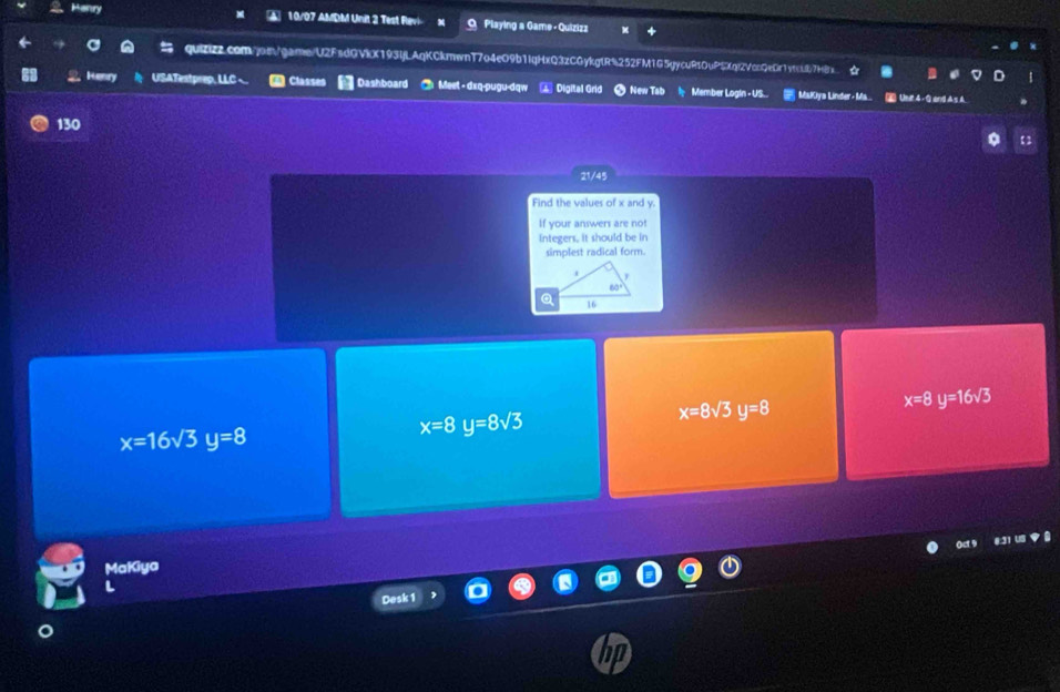 Manry 10/07 AMDM Unit 2 Test Revi- Playing a Game - Quizizz
quiz02.com/jam/game/U2FsdGVkX193IjLAqKCkmwn17o4eO9b1IqHxQ3zCGykgfR%252FM1G5gycuR1OuP5Xqj2VccQeCr1yfcLl7H8x
Henry USATestprep, LLC  Classes Dashboard   Meet - dɪq-pugu-dqw * Digital Grid * New Tab *Member Login - US.. MsiOya Linder Ma ② Unt 4 G and As A
130
21/45
Find the values of x and y.
If your answers are no!
Integers, it should be in
simplest radical form.
x=16sqrt(3)y=8
x=8y=8sqrt(3)
x=8sqrt(3)y=8
x=8y=16sqrt(3)
Oc 9
MaKiya
L
Desk 1