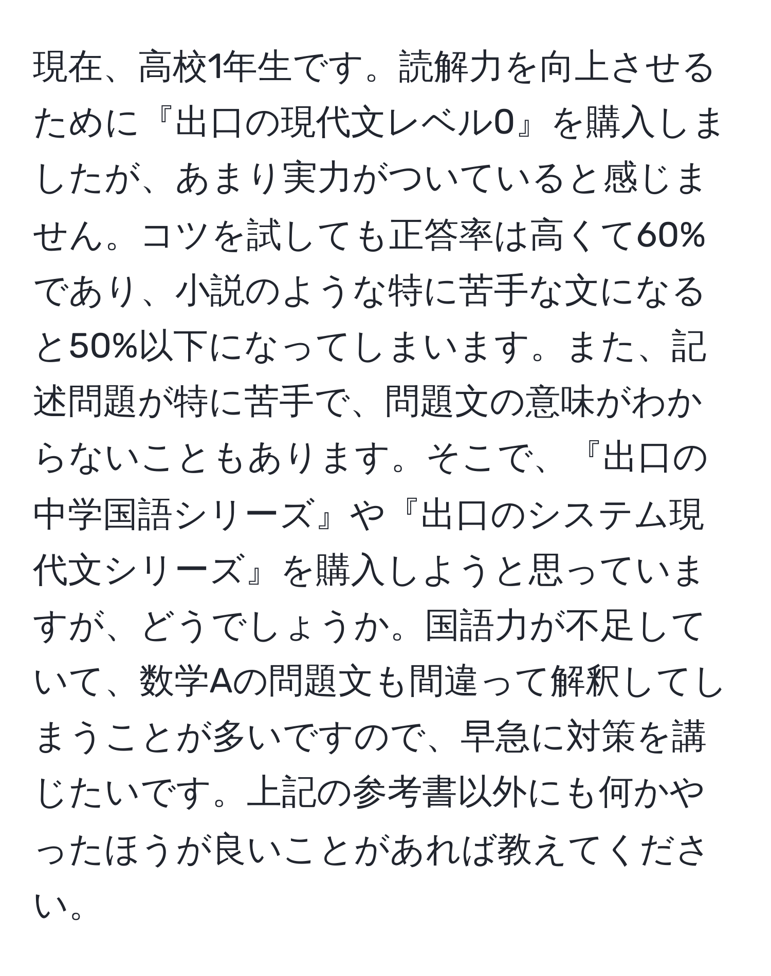 現在、高校1年生です。読解力を向上させるために『出口の現代文レベル0』を購入しましたが、あまり実力がついていると感じません。コツを試しても正答率は高くて60%であり、小説のような特に苦手な文になると50%以下になってしまいます。また、記述問題が特に苦手で、問題文の意味がわからないこともあります。そこで、『出口の中学国語シリーズ』や『出口のシステム現代文シリーズ』を購入しようと思っていますが、どうでしょうか。国語力が不足していて、数学Aの問題文も間違って解釈してしまうことが多いですので、早急に対策を講じたいです。上記の参考書以外にも何かやったほうが良いことがあれば教えてください。