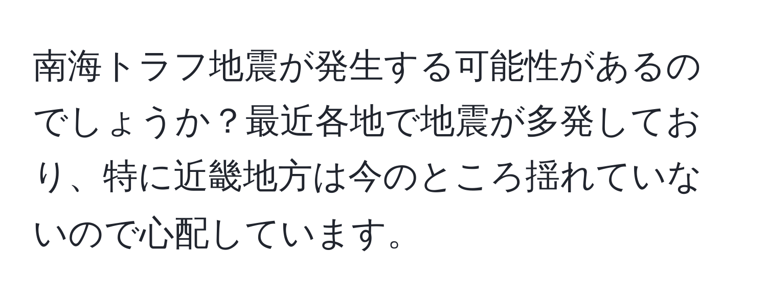 南海トラフ地震が発生する可能性があるのでしょうか？最近各地で地震が多発しており、特に近畿地方は今のところ揺れていないので心配しています。