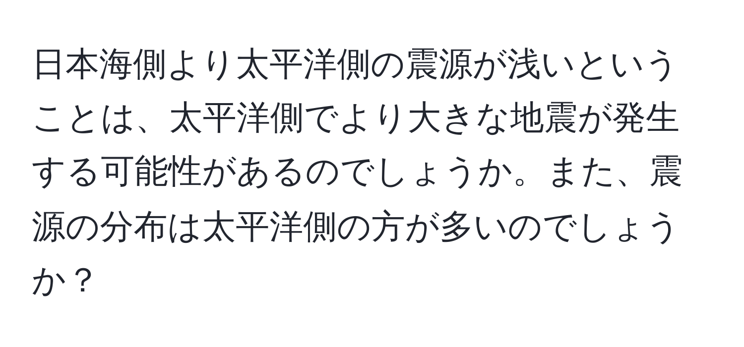 日本海側より太平洋側の震源が浅いということは、太平洋側でより大きな地震が発生する可能性があるのでしょうか。また、震源の分布は太平洋側の方が多いのでしょうか？