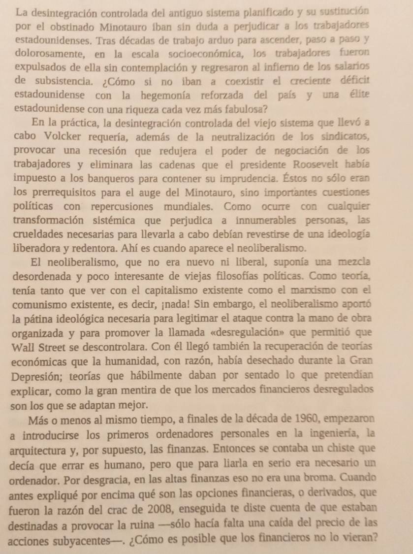 La desintegración controlada del antiguo sistema planificado y su sustitución
por el obstinado Minotauro íban sin duda a perjudicar a los trabajadores
estadounidenses. Tras décadas de trabajo arduo para ascender, paso a paso y
dolorosamente, en la escala socioeconómica, los trabajadores fueron
expulsados de ella sin contemplación y regresaron al infierno de los salarios
de subsistencia. ¿Cómo si no iban a coexistir el creciente déficit
estadounidense con la hegemonía reforzada del país y una élite
estadounidense con una riqueza cada vez más fabulosa?
En la práctica, la desintegración controlada del viejo sistema que llevó a
cabo Volcker requería, además de la neutralización de los sindicatos,
provocar una recesión que redujera el poder de negociación de los
trabajadores y eliminara las cadenas que el presidente Roosevelt había
impuesto a los banqueros para contener su imprudencia. Éstos no sólo eran
los prerrequisitos para el auge del Minotauro, sino importantes cuestiones
políticas con repercusiones mundiales. Como ocurre con cualquier
transformación sistémica que perjudica a innumerables personas, las
crueldades necesarias para llevarla a cabo debían revestirse de una ideología
liberadora y redentora. Ahí es cuando aparece el neoliberalismo.
El neoliberalismo, que no era nuevo ni liberal, suponía una mezcla
desordenada y poco interesante de viejas filosofías políticas. Como teoría,
tenía tanto que ver con el capitalismo existente como el marxismo con el
comunismo existente, es decir, ¡nada! Sin embargo, el neoliberalismo aportó
la pátina ideológica necesaria para legitimar el ataque contra la mano de obra
organizada y para promover la llamada «desregulación» que permitió que
Wall Street se descontrolara. Con él llegó también la recuperación de teorías
económicas que la humanidad, con razón, había desechado durante la Gran
Depresión; teorías que hábilmente daban por sentado lo que pretendían
explicar, como la gran mentira de que los mercados financieros desregulados
son los que se adaptan mejor.
Más o menos al mismo tiempo, a finales de la década de 1960, empezaron
a introducirse los primeros ordenadores personales en la ingeniería, la
arquitectura y, por supuesto, las finanzas. Entonces se contaba un chiste que
decía que errar es humano, pero que para liarla en serio era necesario un
ordenador. Por desgracia, en las altas finanzas eso no era una broma. Cuando
antes expliqué por encima qué son las opciones financieras, o derivados, que
fueron la razón del crac de 2008, enseguida te diste cuenta de que estaban
destinadas a provocar la ruina --sólo hacía falta una caída del precio de las
acciones subyacentes—. ¿Cómo es posible que los financieros no lo vieran?