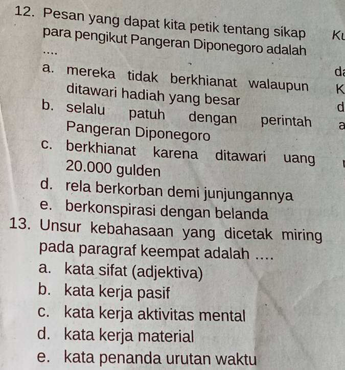 Pesan yang dapat kita petik tentang síkap K
para pengikut Pangeran Diponegoro adalah
…
d
a. mereka tidak berkhianat walaupun K
ditawari hadiah yang besar
d
b. selalu patuh dengan perintah a
Pangeran Diponegoro
c. berkhianat karena ditawari uang
20.000 gulden
d. rela berkorban demi junjungannya
e. berkonspirasi dengan belanda
13. Unsur kebahasaan yang dicetak miring
pada paragraf keempat adalah ....
a. kata sifat (adjektiva)
b. kata kerja pasif
c. kata kerja aktivitas mental
d. kata kerja material
e. kata penanda urutan waktu