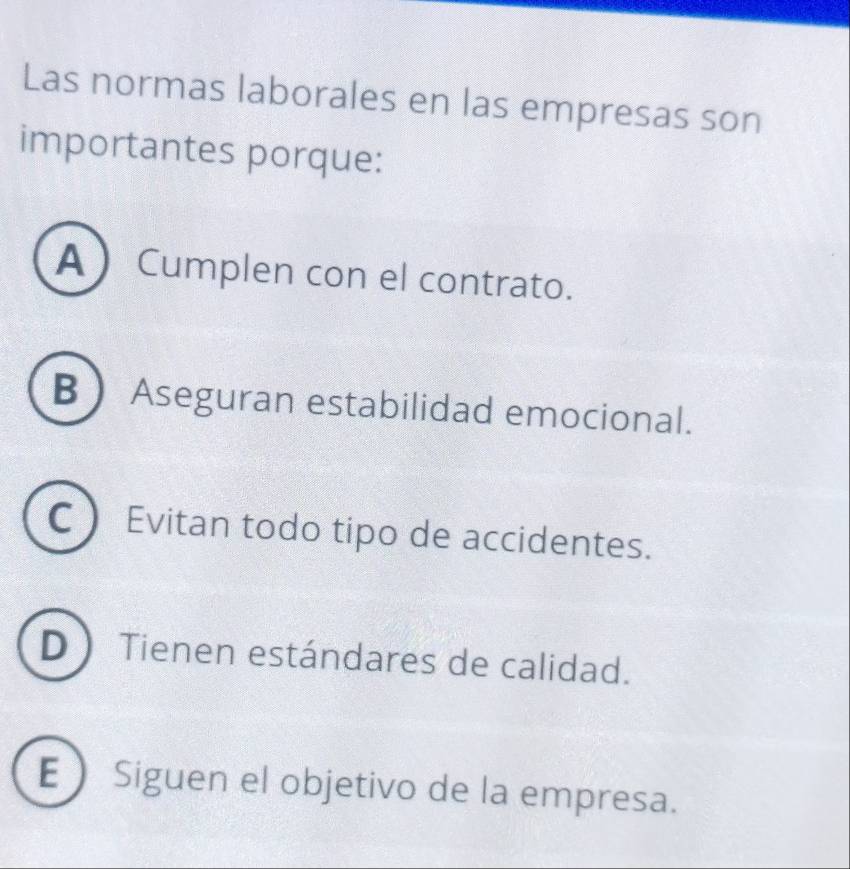 Las normas laborales en las empresas son
importantes porque:
A  Cumplen con el contrato.
B  Aseguran estabilidad emocional.
C  Evitan todo tipo de accidentes.
D Tienen estándares de calidad.
E Siguen el objetivo de la empresa.