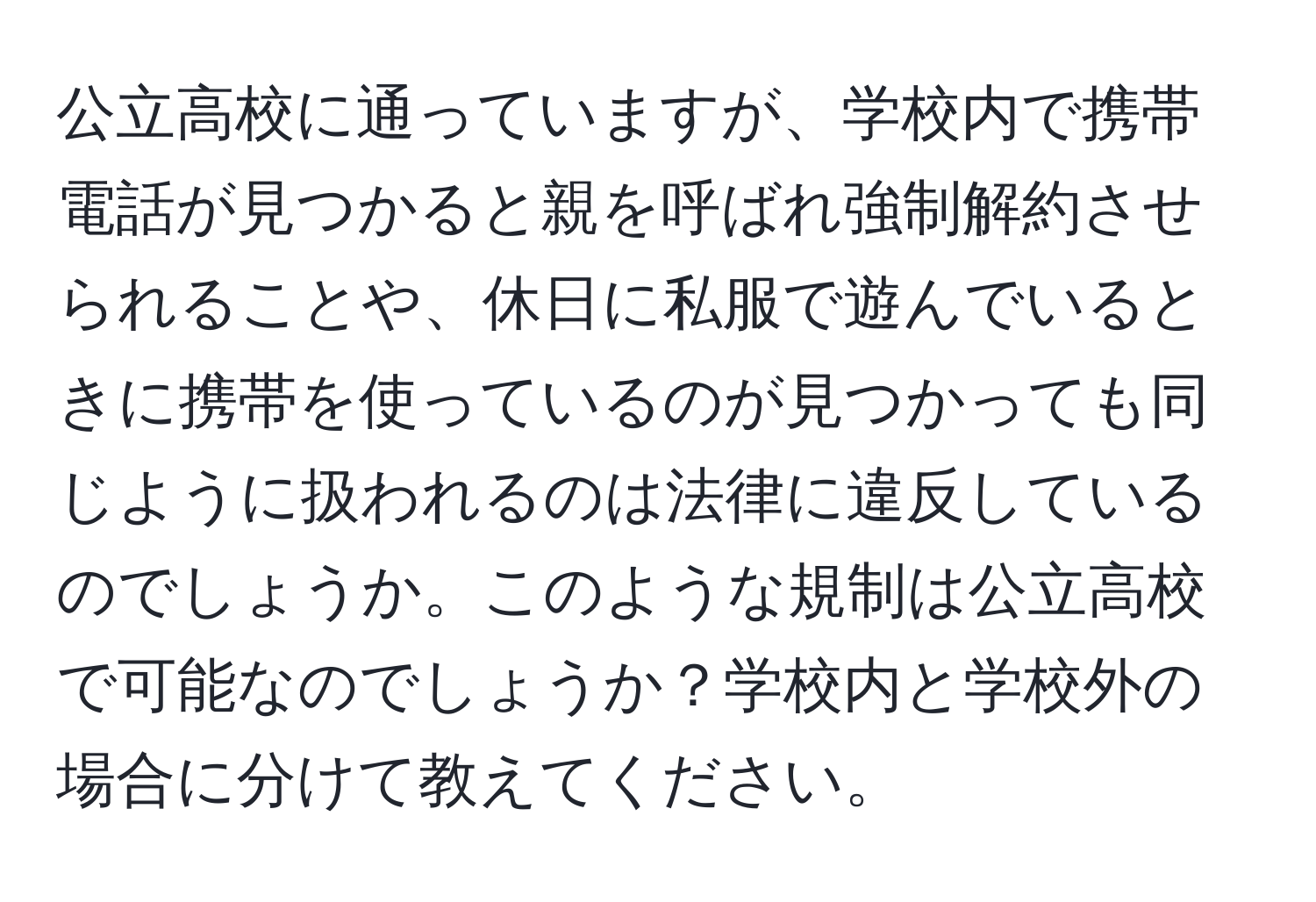 公立高校に通っていますが、学校内で携帯電話が見つかると親を呼ばれ強制解約させられることや、休日に私服で遊んでいるときに携帯を使っているのが見つかっても同じように扱われるのは法律に違反しているのでしょうか。このような規制は公立高校で可能なのでしょうか？学校内と学校外の場合に分けて教えてください。