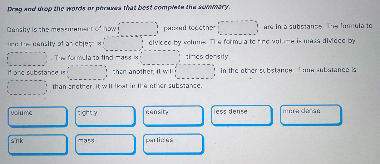 Drag and drop the words or phrases that best complete the summary.
Density is the measurement of how packed together are in a substance. The formula to
find the density of an objeçt is divided by volume. The formula to find volume is mass divided by
. The formula to find mass is times density.
If one substance is than another, it will in the other substance. If one substance is
than another, it will float in the other substance.
volume tightly density less dense more dense
sink mass particles