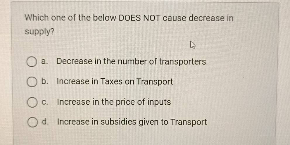 Which one of the below DOES NOT cause decrease in
supply?
a. Decrease in the number of transporters
b. Increase in Taxes on Transport
c. Increase in the price of inputs
d. Increase in subsidies given to Transport