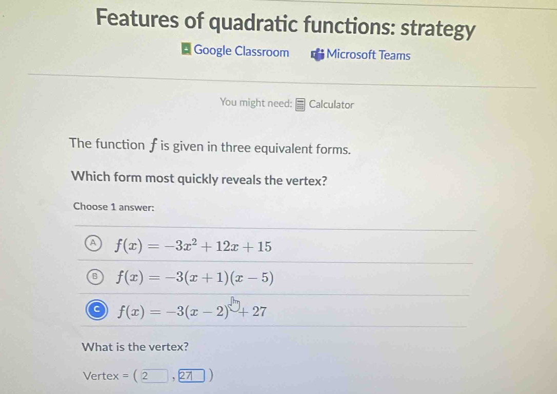 Features of quadratic functions: strategy
Google Classroom Microsoft Teams
You might need: Calculator
The function f is given in three equivalent forms.
Which form most quickly reveals the vertex?
Choose 1 answer:
f(x)=-3x^2+12x+15
f(x)=-3(x+1)(x-5)
f(x)=-3(x-2)+27
What is the vertex?
Vertex a = ( 2 27