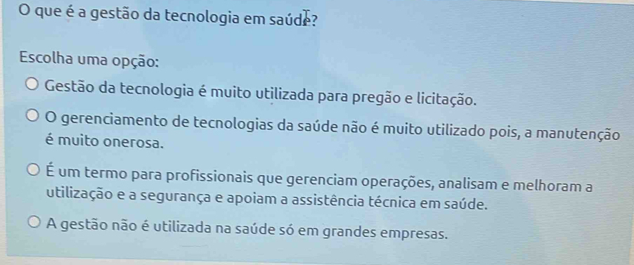 que é a gestão da tecnologia em saúde?
Escolha uma opção:
Gestão da tecnologia é muito utilizada para pregão e licitação.
O gerenciamento de tecnologias da saúde não é muito utilizado pois, a manutenção
é muito onerosa.
É um termo para profissionais que gerenciam operações, analisam e melhoram a
utilização e a segurança e apoiam a assistência técnica em saúde.
A gestão não é utilizada na saúde só em grandes empresas.