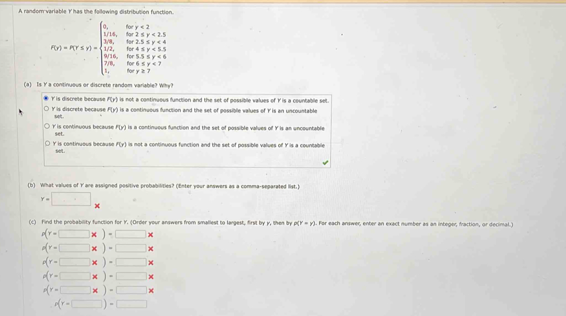 A random variable Y has the following distribution function.
f(x)=x(x,y)=beginarrayl 5)=8,t≥slant 2, w≥ 4,z<2,t≥slant 3, -1,x≥slant t≥slant 2,x,z∈ N^*,x, 1,y,t≥slant 0,y∈ Z,z∈ Z, when x,y,z≥slant 7endarray.
(a) Is Y a continuous or discrete random variable? Why?
● Y is discrete because F(y) is not a continuous function and the set of possible values of Y is a countable set.
Y is discrete because F(y) is a continuous function and the set of possible values of Y is an uncountable
set.
Y is continuous because F(y) is a continuous function and the set of possible values of Y is an uncountable
set.
Y is continuous because F(y) is not a continuous function and the set of possible values of Y is a countable
set.
(b) What values of Yare assigned positive probabilities? (Enter your answers as a comma-separated list.)
Y=□ x
(c) Find the probability function for Y. (Order your answers from smallest to largest, first by y, then by p(Y=y). For each answer, enter an exact number as an integer, fraction, or decimal.)
p(Y=□ * )=□ *
p(Y=□ * )=□ *
p(Y=□ * )=□ *
p(Y=□ * )=□ *
p(Y=□ * )=□ *
p(Y=□ )=□