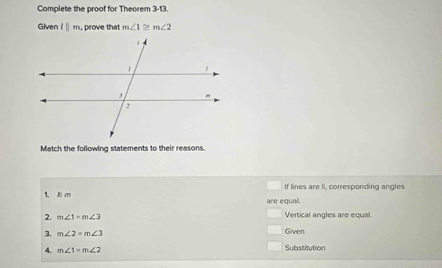 Complete the proof for Theorem 3-13. 
Given l||m. , prove that m∠ 1≌ m∠ 2
Match the following statements to their reasons. 
If lines are II, corresponding angles 
1. A m
are equal. 
□ 
2. m∠ 1=m∠ 3 Vertical angles are equal. 
3. m∠ 2=m∠ 3 Given 
4. m∠ 1=m∠ 2 Substitution