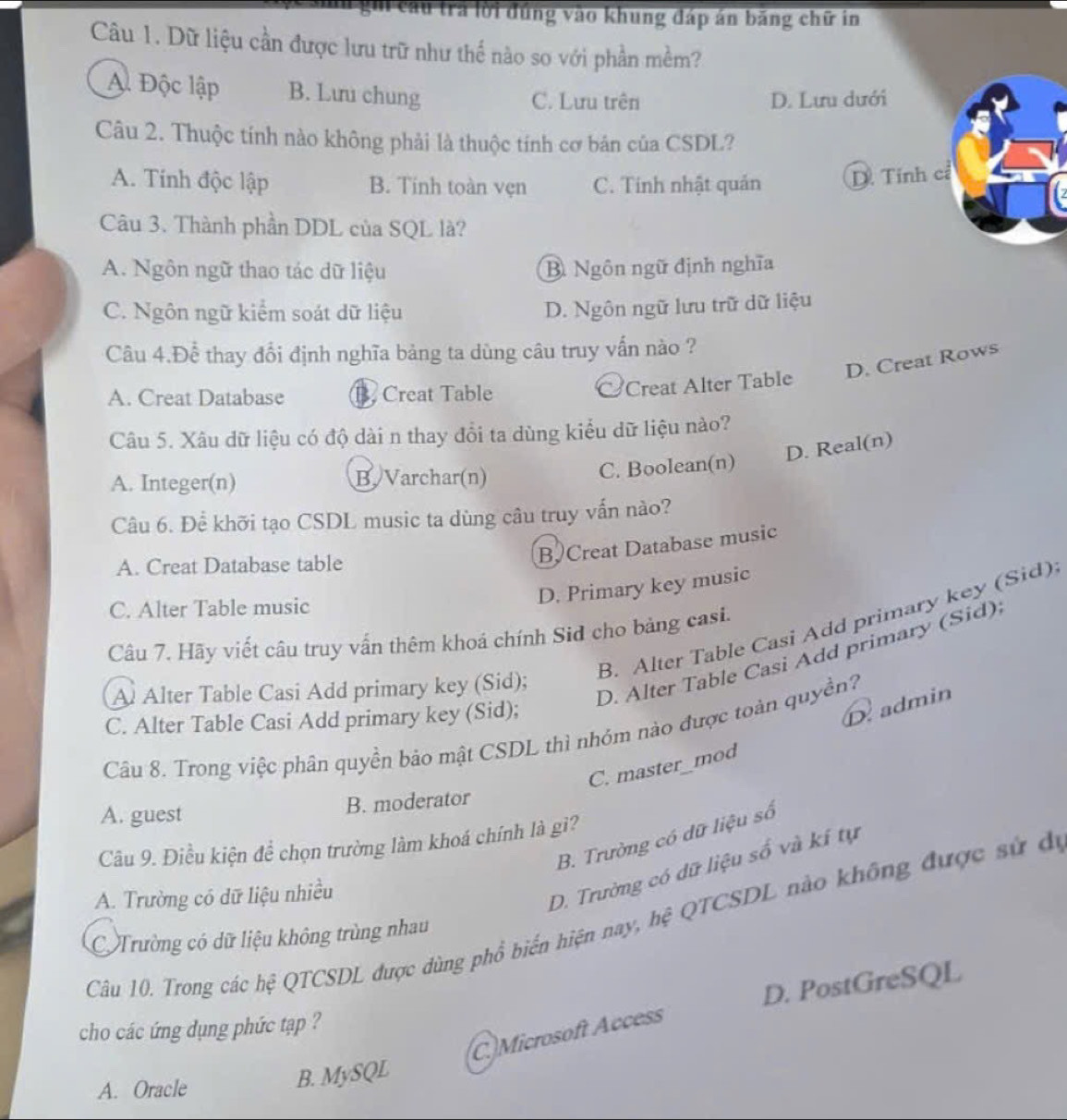 lu trả lời đúng vào khung đáp án băng chữ in
Câu 1. Dữ liệu cần được lưu trữ như thế nào so với phần mềm?
A. Độc lập B. Lưu chung
C. Lưu trên D. Lưu dưới
Câu 2. Thuộc tính nào không phải là thuộc tính cơ bản của CSDL?
A. Tính độc lập B. Tinh toàn vẹn C. Tính nhật quản D. Tính cỉ
Câu 3. Thành phần DDL của SQL là?
A. Ngôn ngữ thao tác dữ liệu B Ngôn ngữ định nghĩa
C. Ngôn ngữ kiểm soát dữ liệu D. Ngôn ngữ lưu trữ dữ liệu
Câu 4.Để thay đổi định nghĩa bảng ta dùng câu truy vấn nào ?
D. Creat Rows
A. Creat Database B. Creat Table
Creat Alter Table
Câu 5. Xâu dữ liệu có độ dài n thay đổi ta dùng kiểu dữ liệu nào?
D. Real(n)
A. Integer(n) B. Varchar(n) C. Boolean(n)
Câu 6. Để khỡi tạo CSDL music ta dùng câu truy vấn nào?
A. Creat Database table
B Creat Database music
C. Alter Table music
D. Primary key music
B. Alter Table Casi Add primary key (Sid)
Câu 7. Hãy viết câu truy vấn thêm khoá chính Sid cho bảng casi.
D. Alter Table Casi Add primary (Sid)
Al Alter Table Casi Add primary key (Sid);
C. Alter Table Casi Add primary key (Sid);
D  admin
Câu 8. Trong việc phân quyền bảo mật CSDL thì nhóm nào được toàn quyền?
C. master_mod
A. guest
B. moderator
B. Trường có dữ liệu số
Câu 9. Điều kiện để chọn trường làm khoá chỉnh là gi?
A. Trường có dữ liệu nhiều
D. Trường có dữ liệu số và kí tự
Câu 10. Trong các hệ QTCSDL được dùng phổ biến hiện nay, hệ QTCSDL nào không được sử đi
Trường có dữ liệu không trùng nhau
D. PostGreSQL
cho các ứng dụng phức tạp ?
C)Microsoft Access
A. Oracle
B. MySQL