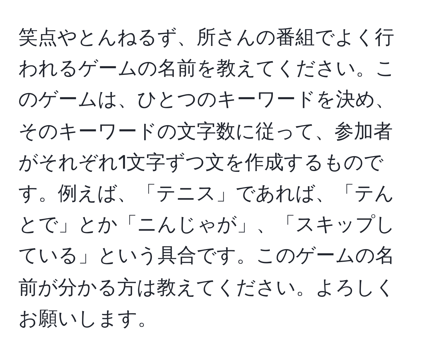 笑点やとんねるず、所さんの番組でよく行われるゲームの名前を教えてください。このゲームは、ひとつのキーワードを決め、そのキーワードの文字数に従って、参加者がそれぞれ1文字ずつ文を作成するものです。例えば、「テニス」であれば、「テんとで」とか「ニんじゃが」、「スキップしている」という具合です。このゲームの名前が分かる方は教えてください。よろしくお願いします。